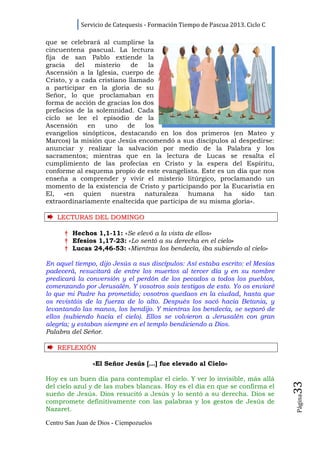 Servicio de Catequesis - Formación Tiempo de Pascua 2013. Ciclo C

que se celebrará al cumplirse la
cincuentena pascual. La lectura
fija de san Pablo extiende la
gracia    del   misterio    de   la
Ascensión a la Iglesia, cuerpo de
Cristo, y a cada cristiano llamado
a participar en la gloria de su
Señor, lo que proclamaban en
forma de acción de gracias los dos
prefacios de la solemnidad. Cada
ciclo se lee el episodio de la
Ascensión     en   uno     de   los
evangelios sinópticos, destacando en los dos primeros (en Mateo y
Marcos) la misión que Jesús encomendó a sus discípulos al despedirse:
anunciar y realizar la salvación por medio de la Palabra y los
sacramentos; mientras que en la lectura de Lucas se resalta el
cumplimiento de las profecías en Cristo y la espera del Espíritu,
conforme al esquema propio de este evangelista. Este es un día que nos
enseña a comprender y vivir el misterio litúrgico, proclamando un
momento de la existencia de Cristo y participando por la Eucaristía en
El, «en quien nuestra naturaleza humana ha sido tan
extraordinariamente enaltecida que participa de su misma gloria».

    LECTURAS DEL DOMINGO

      † Hechos 1,1-11: «Se elevó a la vista de ellos»
      † Efesios 1,17-23: «Lo sentó a su derecha en el cielo»
      † Lucas 24,46-53: «Mientras los bendecía, iba subiendo al cielo»

En aquel tiempo, dijo Jesús a sus discípulos: Así estaba escrito: el Mesías
padecerá, resucitará de entre los muertos al tercer día y en su nombre
predicará la conversión y el perdón de los pecados a todos los pueblos,
comenzando por Jerusalén. Y vosotros sois testigos de esto. Yo os enviaré
lo que mi Padre ha prometido; vosotros quedaos en la ciudad, hasta que
os revistáis de la fuerza de lo alto. Después los sacó hacia Betania, y
levantando las manos, los bendijo. Y mientras los bendecía, se separó de
ellos (subiendo hacia el cielo). Ellos se volvieron a Jerusalén con gran
alegría; y estaban siempre en el templo bendiciendo a Dios.
Palabra del Señor.

    REFLEXI Ó N

                «El Señor Jesús […] fue elevado al Cielo»

Hoy es un buen día para contemplar el cielo. Y ver lo invisible, más allá
                                                                                33




del cielo azul y de las nubes blancas. Hoy es el día en que se confirma el
sueño de Jesús. Dios resucitó a Jesús y lo sentó a su derecha. Dios se
                                                                                Página




compromete definitivamente con las palabras y los gestos de Jesús de
Nazaret.

Centro San Juan de Dios - Ciempozuelos
 