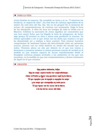 Servicio de Catequesis - Formación Tiempo de Pascua 2013. Ciclo C



    PARA LA VI D A

Jesús finaliza su trayecto. Ha cumplido su tarea y se va. “Y mientras los
bendecía, se separó de ellos”. ¡Ya está bien de caminar agarraditos de la
mano! ¡Ya está bien del bla, bla, bla en los grupos! Es el momento de
actuar, de comprometernos, de caminar con autonomía. Llegó la hora
de los discípulos. A ellos les toca ser testigos de todo lo vivido con el
Maestro. Celebrar la ascensión de Jesús significa ser conscientes que
nos toca mover ficha, que ha llegado la hora de pringarnos, de hacer
algo porque Él terminó su obra y ahora está pendiente la nuestra. Ya
hemos aprendido a ser lo que Jesús nos ha dicho que seamos y lo que
ha demostrado ser y realizar a favor nuestro. Tras renovar nuestros
compromisos de bautismo hemos ido descubriendo cómo ser personas
nuevas, jóvenes con un estilo distinto en medio del mundo que nos
rodea. Tenemos ahora un año por delante en el que nos vamos a
demostrar a nosotros mismos si somos personas nuevas de verdad en la
medida en que seamos capaces de actuar transformando desde el
Evangelio nuestras propias actitudes y los ambientes en los que nos
movemos, en la medida en que nos comprometamos y demos testimonio
de Aquel en el que creemos.

    ORACI ÓN

                           Hoy quiero alabarte, Señor.
                 Hoy tu amor supera todas las contradicciones.
             Subes al Padre y sigues con nosotros aquí en la tierra.
                Tú nos mandas por el mundo a anunciar tu amor
                     y tu amor nos acompaña en cada paso.
                     Tú nos haces ver las cosas de la tierra
                          a la luz de las cosas del cielo.
                                                                                34
                                                                                Página




Centro San Juan de Dios - Ciempozuelos
 
