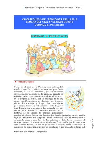Servicio de Catequesis - Formación Tiempo de Pascua 2013. Ciclo C




        VIII CATEQUESIS DEL TIEMPO DE PASCUA 2013
            SEMANA DEL 13 AL 17 DE MAYO DE 2013
                  DOMINGO de Pentecostés



                   DOMINGO DE PENTECOSTÉS




    INTRODUCCIÓN

Como en el caso de la Pascua, esta solemnidad
confiere sentido cristiano a una antigua fiesta
israelita, la «de las semanas», que se celebraba
siete semanas después de la primera ofrenda de
cebada, y que posteriormente incluyó el recuerdo
de la llegada al Sinaí, con la entrega de la Ley
entre manifestaciones prodigiosas de truenos,
viento huracanado y fuego. Las tradiciones
posteriores fueron detallándolas hasta llegar a
una descripción semejante a la empleada por san
Lucas para relatar el momento capital de la
historia de la Iglesia: la primera predicación
pública de Cristo hecha por Pedro y los demás apóstoles en Jerusalén
bajo la influencia del Espíritu Santo prometido por el Resucitado y
                                                                                35




entregado como nueva Ley de los cristianos. Esta fiesta clausura el
tiempo pascual, la cincuentena de días o Pentecostés que forman una
                                                                                Página




sola jornada festiva, «el día en que actuó el Señor»; como lo muestra el
evangelio de san Juan que hoy se proclama y que relata la entrega del

Centro San Juan de Dios - Ciempozuelos
 