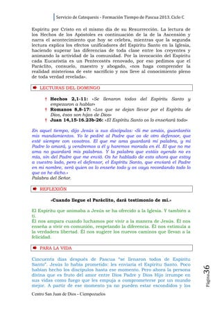 Servicio de Catequesis - Formación Tiempo de Pascua 2013. Ciclo C

Espíritu por Cristo en el mismo día de su Resurrección. La lectura de
los Hechos de los Apóstoles es continuación de la de la Ascensión y
narra el acontecimiento que hoy se celebra, mientras que la segunda
lectura explica los efectos unificadores del Espíritu Santo en la Iglesia,
haciendo superar las diferencias de toda clase entre los creyentes y
animando la actividad de la comunidad. Por la invocación del Espíritu
cada Eucaristía es un Pentecostés renovado, por eso pedimos que el
Paráclito, consuelo, maestro y abogado, «nos haga comprender la
realidad misteriosa de este sacrificio y nos lleve al conocimiento pleno
de toda verdad revelada».

    LECTURAS DEL DOMINGO

      † Hechos 2,1-11: «Se llenaron todos del Espíritu Santo y
        empezaron a hablar»
      † Romanos 8,8-17: «Los que se dejan llevar por el Espíritu de
        Dios, ésos son hijos de Dios»
      † Juan 14,15-16.23b-26: «El Espíritu Santo os lo enseñará todo»

En aquel tiempo, dijo Jesús a sus discípulos: «Si me amáis, guardaréis
mis mandamientos. Yo le pediré al Padre que os de otro defensor, que
esté siempre con vosotros. El que me ama guardará mi palabra, y mi
Padre lo amará, y vendremos a él y haremos morada en él. El que no me
ama no guardará mis palabras. Y la palabra que estáis oyendo no es
mía, sin del Padre que me envió. Os he hablado de esto ahora que estoy
a vuestro lado, pero el defensor, el Espíritu Santo, que enviará el Padre
en mi nombre, será quien os lo enseñe todo y os vaya recordando todo lo
que os he dicho.»
Palabra del Señor.

    REFLEXI Ó N

         «Cuando llegue el Paráclito, dará testimonio de mí.»

El Espíritu que animaba a Jesús se ha ofrecido a la Iglesia. Y también a
ti.
Él nos ampara cuando luchamos por vivir a la manera de Jesús. Él nos
enseña a vivir en comunión, respetando la diferencia. Él nos estimula a
la verdadera libertad. Él nos sugiere los nuevos caminos que llevan a la
felicidad.

    PARA LA VI D A

Cincuenta días después de Pascua “se llenaron todos de Espíritu
Santo”. Jesús lo había prometido: les enviaría el Espíritu Santo. Poco
                                                                                36




habían hecho los discípulos hasta ese momento. Pero ahora la persona
divina que es fruto del amor entre Dios Padre y Dios Hijo irrumpe en
                                                                                Página




sus vidas como fuego que les empuja a comprometerse por un mundo
mejor. A partir de ese momento ya no pueden estar escondidos y los
Centro San Juan de Dios - Ciempozuelos
 