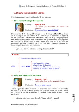 Servicio de Catequesis - Formación Tiempo de Pascua 2013. Ciclo C



   9. Dinámica en nuestro Centro
Continuamos con nuestra dinámica de las puestas:

   31 de marzo Domingo Resurrección

                      Evangelio: Juan 20,1-9
                                 «Él había de resucitar de              entre      los
                                 muertos»
                      Dinámica: El amor se hace hospitalidad

Hoy es el día de los días, el Domingo de los domingos. María Magdalena
es la encargada de recibir la noticia. Una mujer se convierte en apóstol
de los apóstoles. La narración está llena d detalles. Hay una progresión
que indica que nuestros ojos, ni siquiera los ojos del amor, son capaces
de descubrir al resucitado. El Resucitado tiene que ser anunciado: él
mismo se anuncia. Entonces, sí, el amor se hace receptivo. El amor se
hace acogedor, se hace hospitalidad.

   •    ¿Qué impide que mi amor se haga hospitalidad?


    A B R IL

                Canción: La vida es Cristo

                                 Jesús es vida nueva
                                 ¡Es el Señor de la vida!
Abril           Valor: VIDA      Jesús da la vida, porque él es vida
                                 Amar es el estilo de vida de Jesús



   07 de abril Domingo II de Pascua

                      Evangelio: Juan 20, 19-31
                                 «A los ocho días, se les apareció Jesús»

                      Dinámica: Jesús es vida nueva

Jesús separa los obstáculos que le ponemos los hombres. Se presenta
en medio de ellos a pesar de que las puertas están cerradas. Jesús
vence nuestro miedo. Nos ofrece su paz que es un signo de vida nueva
de Jesús.
                                                                                         38




   •
                                                                                         Página




        ¿Le cierro las puertas a Jesús? ¿Tengo miedo? ¿A qué?



Centro San Juan de Dios - Ciempozuelos
 