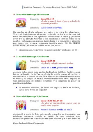 Servicio de Catequesis - Formación Tiempo de Pascua 2013. Ciclo C


   14 de abril Domingo III de Pascua

                    Evangelio: Juan 21,1-19
                               «Jesús se acercó, tomó el pan y se lo dio; lo
                               mismo el pescado»

                    Dinámica: ¡Es el Señor de la vida!

En nombre de Jesús echaron las redes y la pesca fue abundante.
Vencer el desánimo ante el fracaso confiando en Jesús, es la clave del
éxito. Posteriormente los apóstoles reconocieron a Jesús y pudieron
decir: ES EL SEÑOR. Nosotros si nos decidimos a tirar las redes en su
nombre –esforzarnos en nuestra labor diaria- y a compartir el alimento
que Jesús nos prepara, podremos también decir: ES EL SEÑOR
RESUCITADO, el señor de la vida, quien nos ayuda.

   •   ¿Creemos que Jesús viene en nuestra ayuda y confiamos en él?


   21 de abril Domingo IV de Pascua

                    Evangelio: Juan 10,27-30
                               «Yo doy la vida eterna a mis ovejas»

                    Dinámica: Jesús da la vida, porque él es vida

Jesús se define como buen pastor. La Parábola del Buen Pastor es una
buena explicación de la Pascua. Jesús da la vida porque él es vida, y
nos comunica la misma vida de Dios. Hay un mutuo conocimiento entre
el Pastor y las ovejas: un mutuo reconocimiento en el amor. Seguirlo es
una consecuencia de haberlo escuchado y la exigencia de poner en
práctica su palabra.

   •   La vocación cristiana, la forma de seguir a Jesús es variada,
       ¿Cuál es tu forma de seguirlo?


   28 de abril Domingo V de Pascua

                    Evangelio: Juan 13,31-33a.34-35
                               «Os doy un mandamiento nuevo: que os
                               améis unos a otros»

                    Dinámica: Amar es el estilo de vida de Jesús
                                                                                39




Jesús está a punto de dejar este mundo y nos deja su testamento. Los
                                                                                Página




cristianos queremos cumplir su deseo. Es para nosotros muy
importante porque es la forma de ser fieles al amor que él nos tiene. El

Centro San Juan de Dios - Ciempozuelos
 