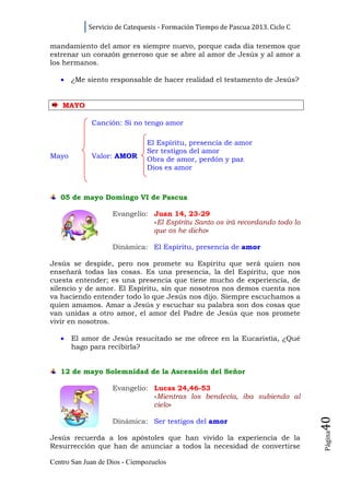 Servicio de Catequesis - Formación Tiempo de Pascua 2013. Ciclo C

mandamiento del amor es siempre nuevo, porque cada día tenemos que
estrenar un corazón generoso que se abre al amor de Jesús y al amor a
los hermanos.

   •   ¿Me siento responsable de hacer realidad el testamento de Jesús?


    MAYO

             Canción: Si no tengo amor

                               El Espíritu, presencia de amor
                               Ser testigos del amor
Mayo         Valor: AMOR       Obra de amor, perdón y paz
                               Dios es amor



   05 de mayo Domingo VI de Pascua

                    Evangelio: Juan 14, 23-29
                               «El Espíritu Santo os irá recordando todo lo
                               que os he dicho»

                    Dinámica: El Espíritu, presencia de amor

Jesús se despide, pero nos promete su Espíritu que será quien nos
enseñará todas las cosas. Es una presencia, la del Espíritu, que nos
cuesta entender; es una presencia que tiene mucho de experiencia, de
silencio y de amor. El Espíritu, sin que nosotros nos demos cuenta nos
va haciendo entender todo lo que Jesús nos dijo. Siempre escuchamos a
quien amamos. Amar a Jesús y escuchar su palabra son dos cosas que
van unidas a otro amor, el amor del Padre de Jesús que nos promete
vivir en nosotros.

   •   El amor de Jesús resucitado se me ofrece en la Eucaristía, ¿Qué
       hago para recibirla?


   12 de mayo Solemnidad de la Ascensión del Señor

                    Evangelio: Lucas 24,46-53
                               «Mientras los bendecía, iba subiendo al
                               cielo»
                                                                                40




                    Dinámica: Ser testigos del amor
                                                                                Página




Jesús recuerda a los apóstoles que han vivido la experiencia de la
Resurrección que han de anunciar a todos la necesidad de convertirse

Centro San Juan de Dios - Ciempozuelos
 