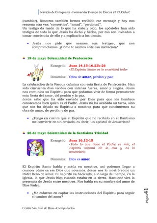Servicio de Catequesis - Formación Tiempo de Pascua 2013. Ciclo C

(cambiar). Nosotros también hemos recibido ese mensaje y hoy nos
resuena otra vez: “convertíos”, “amad”, “perdonad”.
Un testigo da razón de lo que ha visto y oído, los apóstoles han sido
testigos de todo lo que Jesús ha dicho y hecho, por eso son invitados a
tomar conciencia de ello y a explicarlo a los demás.

   •   Jesús nos pide que seamos sus testigos, que                          nos
       comprometamos. ¿Cómo te sientes ante esa invitación?


   19 de mayo Solemnidad de Pentecostés

                    Evangelio: Juan 14,15-16.23b-26
                               «El Espíritu Santo os lo enseñará todo»

                    Dinámica: Obra de amor, perdón y paz

La celebración de la Pascua culmina con esta fiesta de Pentecostés. Han
sido cincuenta días vividos con intensa fuerza, amor y alegría. Jesús
nos comunica su Espíritu para que podamos vivir de forma permanente
esta fiesta del amor, del perdón y la paz.
Jesús sabe que ha sido enviado por Dios para que los hombres
conozcamos bien quién es el Padre. Jesús no ha acabado su tarea, sino
que nos ha dejado su Espíritu a nosotros para que continuemos su
obra de amor, de perdón y de paz.

   •   ¿Tengo en cuenta que el Espíritu que he recibido en el Bautismo
       me convierte en un enviado, es decir, un apóstol de Jesucristo?


   26 de mayo Solemnidad de la Santísima Trinidad

                    Evangelio: Juan 16,12-15
                               «Todo lo que tiene el Padre es mío; el
                               Espíritu tomará de lo mío y os lo
                               anunciará»

                    Dinámica: Dios es amor

El Espíritu Santo habla y actúa en nosotros, así podemos llegar a
conocer cómo es ese Dios que novemos. Jesús nos lo mostró como un
Padre lleno de amor. El Espíritu va haciendo, a lo largo del tiempo, en la
Iglesia, lo que Jesús hizo cuando estaba en la tierra. Mantiene viva la
presencia de Jesús entre nosotros. Nos habla en su nombre del amor de
Dios Padre.
                                                                                  41




   •   ¿Me esfuerzo en captar las instrucciones del Espíritu para seguir
                                                                                  Página




       el camino del amor?


Centro San Juan de Dios - Ciempozuelos
 