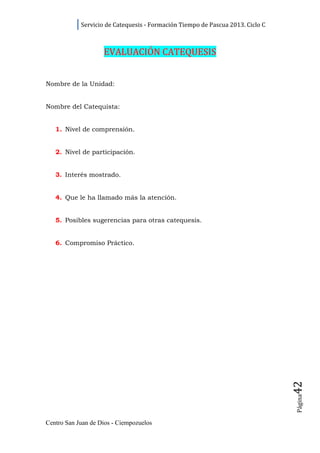 Servicio de Catequesis - Formación Tiempo de Pascua 2013. Ciclo C



                    EVALUACIÓN CATEQUESIS


Nombre de la Unidad:


Nombre del Catequista:


   1. Nivel de comprensión.


   2. Nivel de participación.


   3. Interés mostrado.


   4. Que le ha llamado más la atención.


   5. Posibles sugerencias para otras catequesis.


   6. Compromiso Práctico.




                                                                                42
                                                                                Página




Centro San Juan de Dios - Ciempozuelos
 