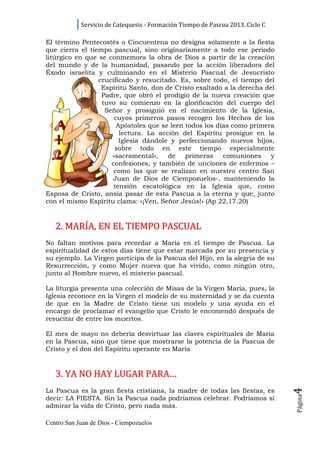 Servicio de Catequesis - Formación Tiempo de Pascua 2013. Ciclo C

El término Pentecostés o Cincuentena no designa solamente a la fiesta
que cierra el tiempo pascual, sino originariamente a todo ese periodo
litúrgico en que se conmemora la obra de Dios a partir de la creación
del mundo y de la humanidad, pasando por la acción liberadora del
Éxodo israelita y culminando en el Misterio Pascual de Jesucristo
                 crucificado y resucitado. Es, sobre todo, el tiempo del
                  Espíritu Santo, don de Cristo exaltado a la derecha del
                  Padre, que obró el prodigio de la nueva creación que
                  tuvo su comienzo en la glorificación del cuerpo del
                   Señor y prosiguió en el nacimiento de la Iglesia,
                      cuyos primeros pasos recogen los Hechos de los
                       Apóstoles que se leen todos los días como primera
                        lectura. La acción del Espíritu prosigue en la
                        Iglesia dándole y perfeccionando nuevos hijos,
                      sobre todo en este tiempo especialmente
                     «sacramental»,    de    primeras    comuniones     y
                     confesiones, y también de unciones de enfermos –
                      como las que se realizan en nuestro centro San
                     Juan de Dios de Ciempozuelos-, manteniendo la
                      tensión escatológica en la Iglesia que, como
Esposa de Cristo, ansía pasar de esta Pascua a la eterna y que, junto
con el mismo Espíritu clama: «¡Ven, Señor Jesús!» (Ap 22,17.20)



   2. MARÍA, EN EL TIEMPO PASCUAL
No faltan motivos para recordar a María en el tiempo de Pascua. La
espiritualidad de estos días tiene que estar marcada por su presencia y
su ejemplo. La Virgen participa de la Pascua del Hijo, en la alegría de su
Resurrección, y como Mujer nueva que ha vivido, como ningún otro,
junto al Hombre nuevo, el misterio pascual.

La liturgia presenta una colección de Misas de la Virgen María, pues, la
Iglesia reconoce en la Virgen el modelo de su maternidad y se da cuenta
de que en la Madre de Cristo tiene un modelo y una ayuda en el
encargo de proclamar el evangelio que Cristo le encomendó después de
resucitar de entre los muertos.

El mes de mayo no debería desvirtuar las claves espirituales de María
en la Pascua, sino que tiene que mostrarse la potencia de la Pascua de
Cristo y el don del Espíritu operante en María



   3. YA NO HAY LUGAR PARA…
                                                                                4




La Pascua es la gran fiesta cristiana, la madre de todas las fiestas, es
                                                                                Página




decir: LA FIESTA. Sin la Pascua nada podríamos celebrar. Podríamos sí
admirar la vida de Cristo, pero nada más.

Centro San Juan de Dios - Ciempozuelos
 