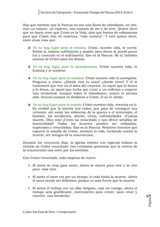 Servicio de Catequesis - Formación Tiempo de Pascua 2013. Ciclo C


Hay que intentar que la Pascua no sea una fiesta de calendario, un rito,
sino un talante, un espíritu, una manera de ser y de vivir. Quiere decir
que no basta creer que Cristo es la Vida, sino que hemos de esforzarnos
para que Cristo viva en nosotros, “vida nuestra”. Y esto quiere decir,
entre otras cosa que:

      Ya no hay lugar para la tristeza. Cristo, nuestra vida, te sonríe.
      Habrá si, todavía sufrimiento y pasión, pero ahora se puede poner
      luz y consuelo en el sufrimiento. Eso es la Pascua. Sé tú también
      sonrisa de Cristo para los demás.

      Ya no hay lugar para la desesperanza. Cristo nuestra vida, te
      ilumina y te sostiene.

      Ya no hay lugar para la soledad. Cristo nuestra vida te acompaña.
      Pregunta a Jesús: ¿Dónde está tu casa? ¿dónde vives? Y él te
      contestará que vive en el alma del creyente, en aquel que lo busca
      y lo desea, en aquel que lucha por curar a un enfermo o superar
      una esclavitud. Aunque todos te abandonen, nunca te sientas
      sólo. Incluso aunque tú olvidaras a Cristo, él no te olvida.

      Ya no hay lugar para la muerte. Cristo nuestra vida, resucita en ti:
      Es verdad que la muerte nos rodea, que para de conseguir sus
      victorias: ahí están las violencias de la guerra o el terrorismo, el
      hambre, los accidentes, aborto, vicios, enfermedades. ¡Cuanta
      muerte, Dios mío! ¡Cristo ha resucitado y nos ofrece semillas de
      inmortalidad! Todas las muertes pueden ser redimidas,
      superadas y resucitadas. Esa es la Pascua. Nosotros tenemos que
      esparcir la semilla de Cristo, sembrar la vida, luchando contra la
      muerte, ser testigos de la resurrección.

Durante los cincuenta días, la Iglesia celebra con especial énfasis la
victoria de Cristo resucitado. Los cristianos queremos que la noticia de
la resurrección nos entre por los sentidos.

Con Cristo resucitado, todo empieza de nuevo:

      Si antes se vivía para morir, ahora se muere para vivir y se vive
      para más vivir.

      Si antes el amor era por un tiempo, lo más hasta la muerte, ahora
      el amor puede ser definitivo, porque es más fuerte que la muerte.

      Si antes el trabajo era un afán fatigoso, casi un castigo, ahora el
      trabajo será gratificante, instrumento para crecer, para crear y
                                                                                5




      convivir, una bendición.
                                                                                Página




Centro San Juan de Dios - Ciempozuelos
 