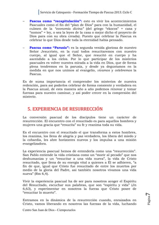 Servicio de Catequesis - Formación Tiempo de Pascua 2013. Ciclo C

−   Pascua como “recapitulación”: esto es vivir los acontecimientos
    Pascuales como el fin del “plan de Dios” para con la humanidad, el
    culmen de la “economía divina” (del griego “ekocos” = casa y
    “nomos” = ley, o sea la leyes de la casa o mejor dicho el proyecto de
    Dios para con su obra creada). Puesto que celebrar la Pascua es
    celebrar lo que Dios desde toda la eternidad había pensado.

−   Pascua como “Parusía”: es la segunda venida gloriosa de nuestro
    Señor Jesucristo, en la cual todos resucitaremos con nuestro
    cuerpo, al igual que el Señor, que resucitó en cuerpo y ha
    ascendido a los cielos. Por lo que participar de los misterios
    pascuales es volver nuestra mirada a la vida en Dios, que de forma
    plena tendremos en la parusía, y desde ya degustamos en la
    medida en que nos unimos al evangelio, vivamos y celebremos la
    Pascua.

Es de suma importancia el comprender los misterios de nuestra
redención, para así poderlos celebrar de forma consiente y verdadera en
la Pascua anual, de esta manera año a año podemos renovar y tomar
fuerzas para nuestro caminar, y así poder crecer en la compresión del
misterio.


    5. EXPERIENCIA DE RESURRECCIÓN
La conversión pascual de los discípulos tiene un carácter de
resurrección. El encuentro con el resucitado es para aquellos hombres y
mujeres una gracia que “resucita” su fe y reanima toda su vida.

Es el encuentro con el resucitado el que transforma a estos hombres,
los reanima, los llena de alegría y paz verdadera, los libera del miedo y
la cobardía, les abre horizontes nuevos y los impulsa a una misión
evangelizadora.

La experiencia pascual hemos de entenderla como una “resurrección”.
San Pablo entiende la vida cristiana como un “morir al pecado” que nos
deshumaniza y un “resucitar a una vida nueva”, la vida de Cristo
resucitado, que llena de su energía vital a quienes a Él se adhieren, “a
fin de que, igual que Cristo fue resucitado de entre los muertos por
medio de la gloria del Padre, así también nosotros vivamos una vida
nueva” (Rm 6,4).

Vivir la experiencia pascual ha de ser para nosotros acoger el Espíritu
del Resucitado, escuchar sus palabras, que son “espíritu y vida” (Jn
6,63), y experimentar en nosotros la fuerza que Cristo posee de
“resucitar lo muerto”.
                                                                                7
                                                                                Página




Entramos en la dinámica de la resurrección cuando, enraizados en
Cristo, vamos liberando en nosotros las fuerzas de la vida, luchando
Centro San Juan de Dios - Ciempozuelos
 