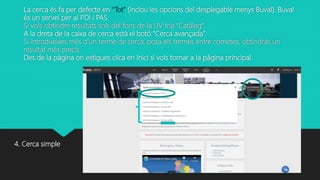 La cerca és fa per defecte en “Tot” (inclou les opcions del desplegable menys Buval). Buval
és un servei per al PDI i PAS.
Si vols obtindre resultats sols del fons de la UV tria “Catàleg”.
A la dreta de la caixa de cerca està el botó “Cerca avançada”.
Si introdueixes més d’un terme de cerca, posa els termes entre cometes, obtindràs un
resultat més precís.
Des de la pàgina on estigues clica en Inici si vols tornar a la pàgina principal.
4. Cerca simple
 