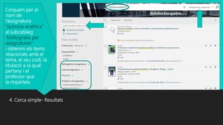 4. Cerca simple- Resultats
Cerquem per el
nom de
l’assignatura
“quimica analitica”
al subcatàleg
“bibliografia per
assignatures”
i obtenim els ítems
relacionats amb el
tema, el seu codi, la
titulació a la qual
pertany i el
professor que
la imparteix.
 