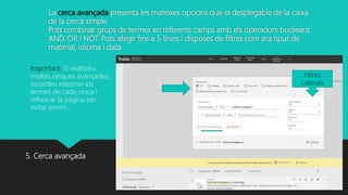 La cerca avançada presenta les mateixes opcions que el desplegable de la caixa
de la cerca simple.
Pots combinar grups de termes en diferents camps amb els operadors booleans
AND, OR i NOT. Pots afegir fins a 5 línies i disposes de filtres com ara tipus de
material, idioma i data.
5. Cerca avançada
Filtres
Laterals
Important: Si realitzeu
moltes cerques avançades,
recordeu esborrar els
termes de cada cerca i
refrescar la pàgina per
evitar errors.
 