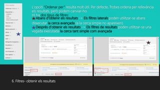 L'opció “Ordenar per” resulta molt útil. Per defecte, Trobes ordena per rellevància
els resultats, però podem canviar-ho.
Hi ha dos tipus de filtres:
Abans d'obtenir els resultats -> Els filtres laterals poden utilitzar-se abans
d’executar la cerca avançada (a la cerca simple no apareixen).
Després d'obtenir els resultats -> Els filtres de resultats poden utilitzar-se una
vegada executada la cerca tant simple com avançada.
6. Filtres- obtenir els resultats
 