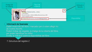 Informació de l’exemplar:
Dades essencials del llibre i marcador per si volem afegir-ho
als nostres favorits.
Podem trobar, de vegades, la imatge de la coberta del llibre,
per poder identificar-ho millor.
A més, la indicació sobre la disponibilitat del llibre.
7. Estructura del registre-2
Imatge de
la coberta
Tipus de
material
Incloure a
favorits
Disponibilitat
1
 