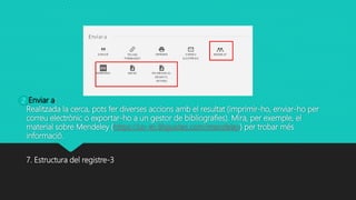 Enviar a:
Realitzada la cerca, pots fer diverses accions amb el resultat (imprimir-ho, enviar-ho per
correu electrònic o exportar-ho a un gestor de bibliografies). Mira, per exemple, el
material sobre Mendeley (https://uv-es.libguides.com/mendeley) per trobar més
informació.
7. Estructura del registre-3
2
 