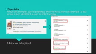 Disponibilitat:
Relació dels exemplars que té la biblioteca amb informació sobre cada exemplar i si està
prestat o lliure. Identificant-te, pots sol·licitar l’exemplar.
7. Estructura del registre-8
3
 