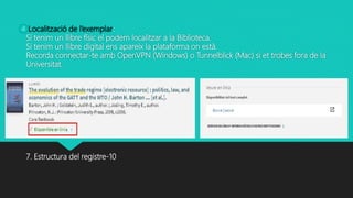 Localització de l’exemplar:
Si tenim un llibre físic el podem localitzar a la Biblioteca.
Si tenim un llibre digital ens apareix la plataforma on està.
Recorda connectar-te amb OpenVPN (Windows) o Tunnelblick (Mac) si et trobes fora de la
Universitat.
7. Estructura del registre-10
4
 