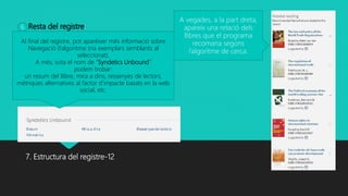 Resta del registre:
7. Estructura del registre-12
A vegades, a la part dreta,
apareix una relació dels
llibres que el programa
recomana segons
l’algoritme de cerca.
Al final del registre, pot aparèixer més informació sobre
Navegació (l’algoritme tria exemplars semblants al
seleccionat).
A més, sota el nom de “Syndetics Unbound”
podem trobar:
un resum del llibre, mira a dins, ressenyes de lectors,
mètriques alternatives al factor d’impacte basats en la web
social, etc.
6
 