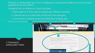 Trobes és un polibuscador que inclou el catàleg de la Universitat de València a més d’una gran
quantitat de recursos externs.
La pàgina d'inici es divideix en 3 parts principals:
1. Barra superior on tens totes les utilitats que t'ofereix el cercador.
2. Caixa de cerca, al costat d'ella, el botó de Cerca avançada.
3. Cos central on trobaràs avisos de la biblioteca i enllaços útils.
Sempre veuràs la icona blau del XatUV flotant. Està disponible 24/7 i amb agents dins d’un ampli horari.
2. Presentació
polibuscador Trobes
1
2
3
4
 