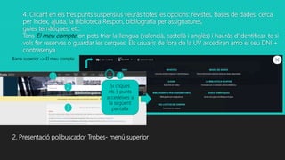 4. Clicant en els tres punts suspensius veuràs totes les opcions: revistes, bases de dades, cerca
per índex, ajuda, la Biblioteca Respon, bibliografia per assignatures,
guies temàtiques, etc.
Tens El meu compte on pots triar la llengua (valencià, castellà i anglès) i hauràs d’identificar-te si
vols fer reserves o guardar les cerques. Els usuaris de fora de la UV accediran amb el seu DNI +
contrasenya.
Barra superior -> El meu compte
Si cliques
els 3 punts
accedeixes a
la següent
pantalla
2. Presentació polibuscador Trobes- menú superior
1
2
3
4
 