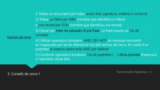 3. Consells de cerca-1
1) Trobar un document per índex: autor, títol, signatura, matèria o col.lecció.
2) Trobar un llibre per ISBN (nombre que identifica un llibre)
o una revista per ISSN (nombre que identifica una revista).
3) Cercar per totes les paraules d'una frase. La frase exacta cal l'ús de
cometes " ".
4) Utilitzar operadors booleans: AND, OR i NOT, és necessari escriure'ls
en majúscules per tal de diferenciar-los dels termes de cerca. Al costat d'un
parèntesi el sistema opera amb AND per defecte.
5) Combinar operadors booleans: l'ús de parèntesi ( ) dóna prioritat d'execució
a l'operador situat dins.
Opcions de cerca:
Veure exemples: Diapositivas 7 i 8
 