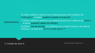 3. Consells de cerca-4
6) Obtenir diferents variants d'una mateixa paraula amb l'utilització de
l’interrogant ? recupera qualsevol caràcter en el seu lloc.
7) Obtenir diferents variants d'una mateixa paraula amb l'utilització de l’asterisc
* recupera qualsevol cadena de caràcters.
8) Obtenir tots els recursos de la Biblioteca d'un determinat tipus de material,
d'idioma o de data amb l’ús d’un doble asterisc ** .
Opcions de cerca:
Veure exemples: Diapositiva 10
 