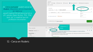 12.- Cerca en Roderic
En Cerca avançada podem cercar en
Roderic (Repositori de la Universitat
de València)
aquell material fet pel personal de la
UV: articles Open Access, TFG, TFM,
tesis, etc. o material que els
professors recomanen.
Obtenim 2
tesis.
 