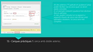 13.- Cerques pràctiques 1: cerca amb doble asterisc.
Els dos asteriscs (**) aplicats en qualsevol camp
poden facilitar-nos la cerca quan no tenim
dades concretes.
En el exemple trobarem qualsevol tesi doctoral
feta en alemany.
A més, podem introduir en la següent o
següents línia/es de cerca més termes amb
operadors booleans i la cerca serà més
completa.
 