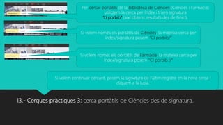 13.- Cerques pràctiques 3: cerca portàtils de Ciències des de signatura.
Per cercar portàtils de la Biblioteca de Ciències (Ciències i Farmàcia)
utilitzem la cerca per Índex i triem signatura
“ci porbib” (així obtens resultats des de l’inici).
Si volem nomès els portàtils de Ciències, la mateixa cerca per
índex/signatura posem “CI porbib/”
Si volem continuar cercant, posem la signatura de l’últim registre en la nova cerca i
cliquem a la lupa.
Si volem nomès els portàtils de Farmàcia, la mateixa cerca per
índex/signatura posem “CI porbib.f/”
 