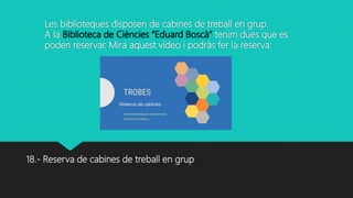 Les biblioteques disposen de cabines de treball en grup.
A la Biblioteca de Ciències “Eduard Boscà” tenim dues que es
poden reservar. Mira aquest vídeo i podràs fer la reserva:
18.- Reserva de cabines de treball en grup
 