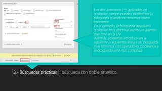 13.- Búsquedas prácticas 1: búsqueda con doble asterisco.
Los dos asteriscos (**) aplicados en
cualquier campo pueden facilitarnos la
búsqueda cuando no tenemos datos
concretos.
En el ejemplo, la búsqueda devolverá
cualquier tesis doctoral escrita en alemán
que esté en la UV.
Además, podemos introducir en la
siguiente o siguientes línea/s de búsqueda
más términos con operadores booleanos y
la búsqueda será más completa.
 