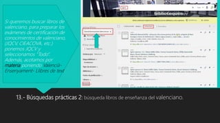 13.- Búsquedas prácticas 2: búsqueda libros de enseñanza del valenciano.
Si queremos buscar libros de
valenciano, para preparar los
exámenes de certificación de
conocimientos de valenciano,
(JQCV, CIEACOVA, etc.)
ponemos JQCV y
seleccionamos “Todo”.
Además, acotamos por
materia poniendo Valencià-
Ensenyament- Llibres de text.
 