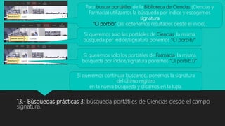 13.- Búsquedas prácticas 3: búsqueda portátiles de Ciencias desde el campo
signatura.
Si queremos continuar buscando, ponemos la signatura
del último registro
en la nueva búsqueda y clicamos en la lupa.
Para buscar portátiles de la Biblioteca de Ciencias (Ciencias y
Farmacia) utilizamos la búsqueda por Índice y escogemos
signatura
“CI porbib” (así obtenemos resultados desde el inicio).
Si queremos solo los portátiles de Ciencias, la misma
búsqueda por índice/signatura ponemos “CI porbib/”
Si queremos solo los portátiles de Farmacia, la misma
búsqueda por índice/signatura ponemos “CI porbib.f/”
 