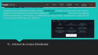 Si quieres que la biblioteca compre un libro (desiderata), clicando los tres puntos, de la barra
superior, encontrarás en el centro de la página, la Solicitud de compra. Te envía a otra página
donde encontrarás un formulario y podrás tener un seguimiento. Recibirás en tu dirección de
correo-e avisos referentes a tu solicitud.
15.- Solicitud de compra (Desiderata)
 