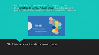 Las bibliotecas disponen de cabinas de trabajo en grupo.
En la Biblioteca de Ciencias “Eduard Boscà” tenemos dos que se
pueden reservar. Mira este vídeo para saber cómo hacer la reserva:
18.- Reserva de cabinas de trabajo en grupo
 