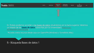 En Trobes podemos acceder a las bases de datos situándonos en la barra superior. Veremos
un listado de las bases de datos subscritas por la Universidad (https://uv-
es.libguides.com/az.php).
*Accede a estos recursos desde casa con OpenVPN (Windows) o Tunnelblick (Mac).
9.- Búsqueda Bases de datos 1
 