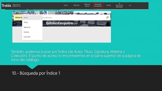También, podemos buscar por Índice (de Autor, Título, Signatura, Materia o
Colección). El punto de acceso lo encontraremos en la barra superior de la página de
Inicio del catálogo.
10.- Búsqueda por Índice 1
 