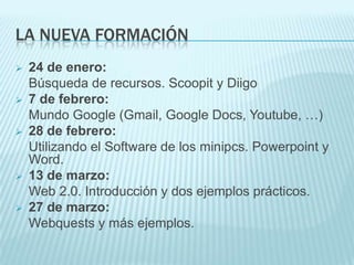 LA NUEVA FORMACIÓN
   24 de enero:
    Búsqueda de recursos. Scoopit y Diigo
   7 de febrero:
    Mundo Google (Gmail, Google Docs, Youtube, …)
   28 de febrero:
    Utilizando el Software de los minipcs. Powerpoint y
    Word.
   13 de marzo:
    Web 2.0. Introducción y dos ejemplos prácticos.
   27 de marzo:
    Webquests y más ejemplos.
 