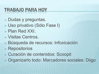TRABAJO PARA HOY
 Dudas y preguntas.
 Uso privativo (Sólo Fase I)
 Plan Red XXI.
 Visitas Centros.
 Búsqueda de recursos: Infoxicación
 Repositorios
 Curación de contenidos: Scoopit
 Organizarlo todo: Marcadores sociales: Diigo
 