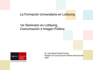 La Formación Universitaria en Lobbying
1er Seminario en Lobbying,
Comunicación e Imagen Pública
Dr. José María Peredo Pombo
Profesor de Comunicación Política Internacional
UEM
 