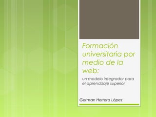 Formación
universitaria por
medio de la
web:
un modelo integrador para
el aprendizaje superior
German Herrera López
 