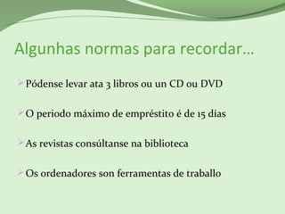 Algunhas normas para recordar…
Pódense levar ata 3 libros ou un CD ou DVD
O periodo máximo de empréstito é de 15 días
As revistas consúltanse na biblioteca
Os ordenadores son ferramentas de traballo
 