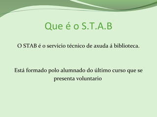 Que é o S.T.A.B
O STAB é o servicio técnico de axuda á biblioteca.
Está formado polo alumnado do último curso que se
presenta voluntario
 