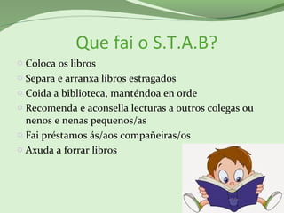 Que fai o S.T.A.B?
o Coloca os libros
o Separa e arranxa libros estragados
o Coida a biblioteca, manténdoa en orde
o Recomenda e aconsella lecturas a outros colegas ou
nenos e nenas pequenos/as
o Fai préstamos ás/aos compañeiras/os
o Axuda a forrar libros
 