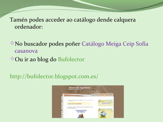 Tamén podes acceder ao catálogo dende calquera
ordenador:
No buscador podes poñer Catálogo Meiga Ceip Sofía
casanova
Ou ir ao blog do Bufolector
http://bufolector.blogspot.com.es/
 