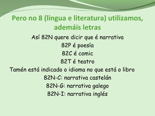 Pero no 8 (lingua e literatura) utilizamos,
ademáis letras
Así 82N quere dicir que é narrativa
82P é poesía
82C é comic
82T é teatro
Tamén está indicado o idioma no que está o libro
82N-C: narrativa castelán
82N-G: narrativa galego
82N-I: narrativa inglés
 