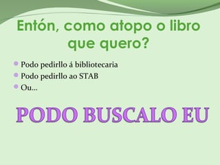 Entón, como atopo o libro
que quero?
Podo pedirllo á bibliotecaria
Podo pedirllo ao STAB
Ou…
 