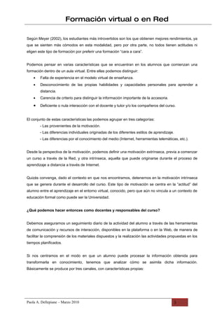 Formación virtual o en Red

Según Meyer (2002), los estudiantes más introvertidos son los que obtienen mejores rendimientos, ya
que se sienten más cómodos en esta modalidad, pero por otra parte, no todos tienen actitudes ni
eligen este tipo de formación por preferir una formación “cara a cara”.


Podemos pensar en varias características que se encuentran en los alumnos que comienzan una
formación dentro de un aula virtual. Entre ellas podemos distinguir:
    •   Falta de experiencia en el modelo virtual de enseñanza.
    •   Desconocimiento de las propias habilidades y capacidades personales para aprender a
        distancia.
    •   Carencia de criterio para distinguir la información importante de la accesoria.

    •   Deficiente o nula interacción con el docente y tutor y/o los compañeros del curso.


El conjunto de estas características las podemos agrupar en tres categorías:
        - Las provenientes de la motivación.
        - Las diferencias individuales originadas de los diferentes estilos de aprendizaje.
        - Las diferencias por el conocimiento del medio (Internet, herramientas telemáticas, etc.).


Desde la perspectiva de la motivación, podemos definir una motivación extrínseca, previa a comenzar
un curso a través de la Red, y otra intrínseca, aquella que puede originarse durante el proceso de
aprendizaje a distancia a través de Internet.


Quizás convenga, dado el contexto en que nos encontramos, detenernos en la motivación intrínseca
que se genera durante el desarrollo del curso. Este tipo de motivación se centra en la “actitud” del
alumno entre el aprendizaje en el entorno virtual, conocido, pero que aún no vincula a un contexto de
educación formal como puede ser la Universidad.


¿Qué podemos hacer entonces como docentes y responsables del curso?


Debemos asegurarnos un seguimiento diario de la actividad del alumno a través de las herramientas
de comunicación y recursos de interacción, disponibles en la plataforma o en la Web, de manera de
facilitar la comprensión de los materiales dispuestos y la realización las actividades propuestas en los
tiempos planificados.


Si nos centramos en el modo en que un alumno puede procesar la información obtenida para
transformarla en conocimiento, tenemos que analizar cómo se asimila dicha información.
Básicamente se produce por tres canales, con características propias:




Paola A. Dellepiane – Marzo 2010                                                          3
 