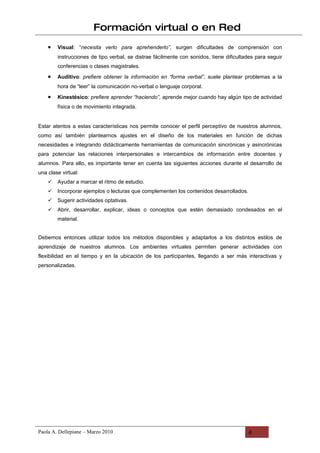 Formación virtual o en Red
    •   Visual: “necesita verlo para aprehenderlo”, surgen dificultades de comprensión con
        instrucciones de tipo verbal, se distrae fácilmente con sonidos, tiene dificultades para seguir
        conferencias o clases magistrales.
    •   Auditivo: prefiere obtener la información en “forma verbal”, suele plantear problemas a la
        hora de “leer” la comunicación no-verbal o lenguaje corporal.
    •   Kinestésico: prefiere aprender “haciendo”, aprende mejor cuando hay algún tipo de actividad
        física o de movimiento integrada.


Estar atentos a estas características nos permite conocer el perfil perceptivo de nuestros alumnos,
como así también plantearnos ajustes en el diseño de los materiales en función de dichas
necesidades e integrando didácticamente herramientas de comunicación sincrónicas y asincrónicas
para potenciar las relaciones interpersonales e intercambios de información entre docentes y
alumnos. Para ello, es importante tener en cuenta las siguientes acciones durante el desarrollo de
una clase virtual:
       Ayudar a marcar el ritmo de estudio.
       Incorporar ejemplos o lecturas que complementen los contenidos desarrollados.
       Sugerir actividades optativas.
       Abrir, desarrollar, explicar, ideas o conceptos que estén demasiado condesados en el
        material.


Debemos entonces utilizar todos los métodos disponibles y adaptarlos a los distintos estilos de
aprendizaje de nuestros alumnos. Los ambientes virtuales permiten generar actividades con
flexibilidad en el tiempo y en la ubicación de los participantes, llegando a ser más interactivas y
personalizadas.




Paola A. Dellepiane – Marzo 2010                                                        4
 