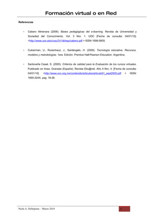 Formación virtual o en Red
Referencias


    -   Cabero Almenara (2006). Bases pedagógicas del e-learning. Revista de Universidad y
        Sociedad del Conocimiento. Vol. 3 Nro. 1. UOC [Fecha de consulta: 04/01/10].
        <http://www.uoc.edu/rusc/3/1/dt/esp/cabero.pdf > ISSN 1698-580X.


    -   Cukierman, U., Rozenhauz, J., Santángelo, H. (2009). Tecnología educativa. Recursos,
        modelos y metodologías. 1era. Edición. Prentice Hall-Pearson Education. Argentina.


    -   Santoveña Casal, S. (2005). Criterios de calidad para la Evaluación de los cursos virtuales.
        Publicado en línea. Granada (España). Revista Etic@net. Año II Nro. 4. [Fecha de consulta:
        04/01/10].   <http://www.ocv.org.mx/contenido/articulos/articulo01_sept2005.pdf   >   ISSN:
        1695-324X, pag. 18-36.




Paola A. Dellepiane – Marzo 2010                                                      5
 