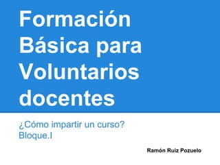 Formación 
Básica para 
Voluntarios 
docentes 
¿Cómo impartir un curso? 
Bloque.I 
Ramón Ruiz Pozuelo 
 